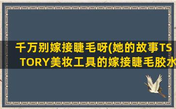 千万别嫁接睫毛呀(她的故事TSTORY美妆工具的嫁接睫毛胶水安全不是不是定型速干的)