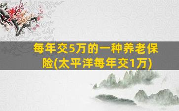 每年交5万的一种养老保险(太平洋每年交1万)