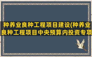 种养业良种工程项目建设(种养业良种工程项目中央预算内投资专项管理办法)