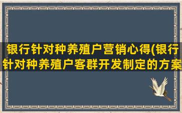 银行针对种养殖户营销心得(银行针对种养殖户客群开发制定的方案)